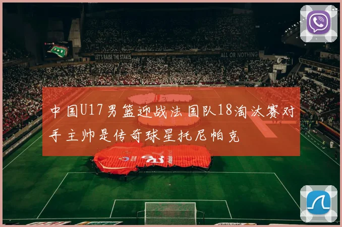 中国U17男篮迎战法国队18淘汰赛对手主帅是传奇球星托尼帕克