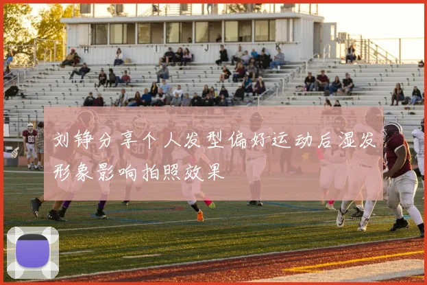 刘铮分享个人发型偏好运动后湿发形象影响拍照效果