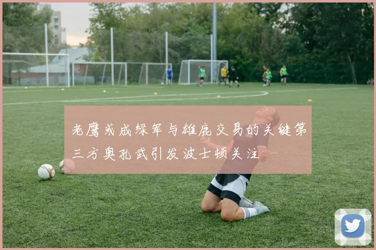 老鹰或成绿军与雄鹿交易的关键第三方奥孔武引发波士顿关注