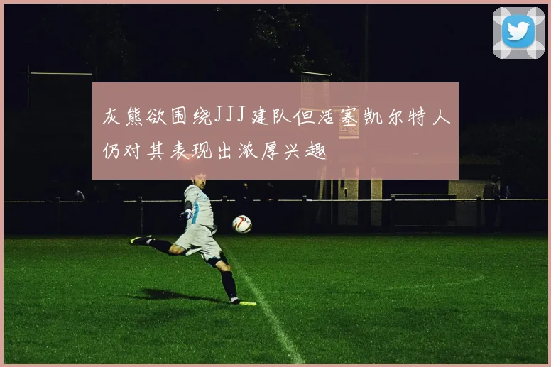 灰熊欲围绕JJJ建队但活塞凯尔特人仍对其表现出浓厚兴趣