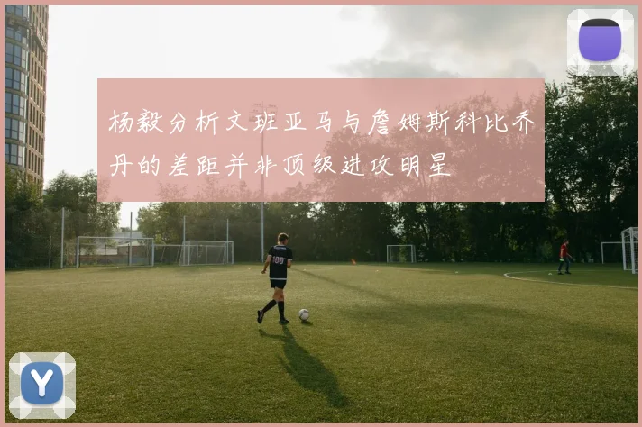 杨毅分析文班亚马与詹姆斯科比乔丹的差距并非顶级进攻明星