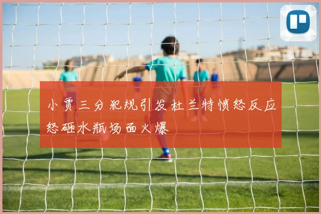 小贾三分犯规引发杜兰特愤怒反应怒砸水瓶场面火爆