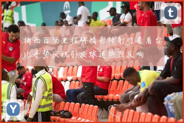梅西百场里程碑精彩传射对着看台比手势庆祝引发球迷热烈反响