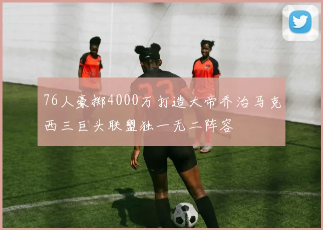 76人豪掷4000万打造大帝乔治马克西三巨头联盟独一无二阵容
