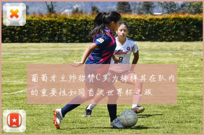 葡萄牙主帅称赞C罗为榜样其在队内的重要性如同首次世界杯之旅