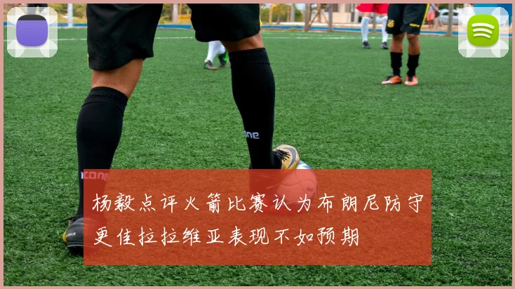 杨毅点评火箭比赛认为布朗尼防守更佳拉拉维亚表现不如预期