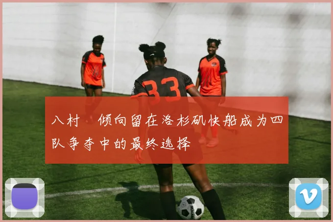 八村塁倾向留在洛杉矶快船成为四队争夺中的最终选择