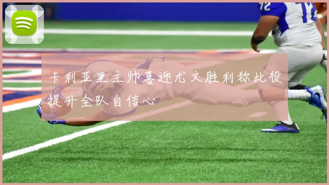 卡利亚里主帅喜迎尤文胜利称此役提升全队自信心