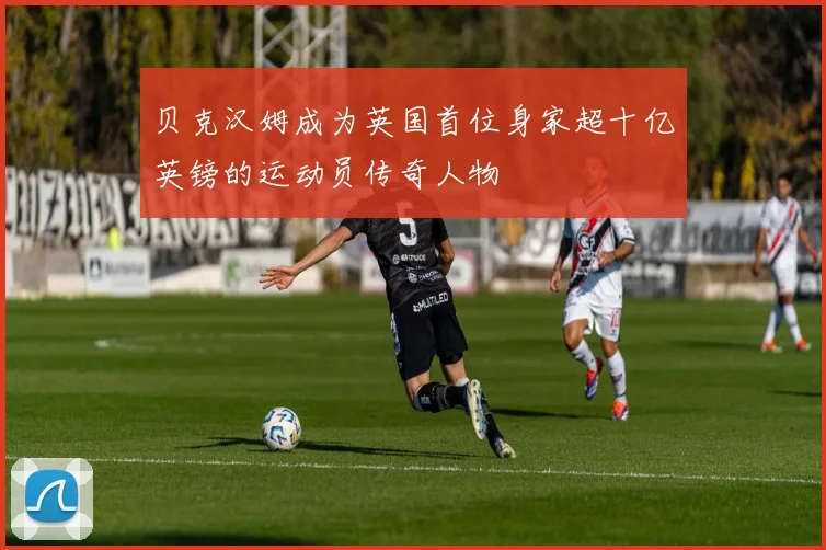 贝克汉姆成为英国首位身家超十亿英镑的运动员传奇人物