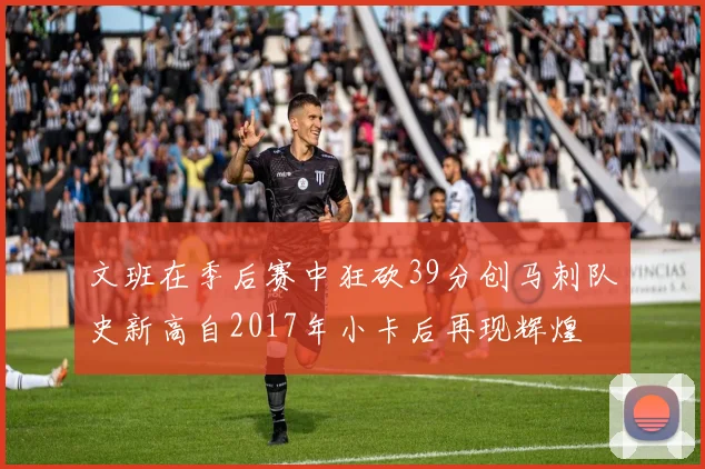 文班在季后赛中狂砍39分创马刺队史新高自2017年小卡后再现辉煌