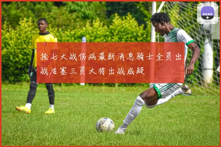 抢七大战伤病最新消息骑士全员出战活塞三员大将出战成疑