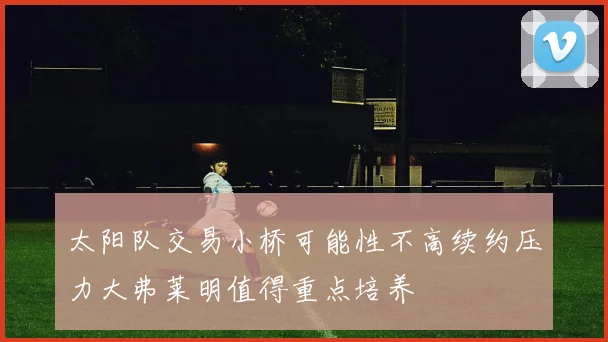 太阳队交易小桥可能性不高续约压力大弗莱明值得重点培养