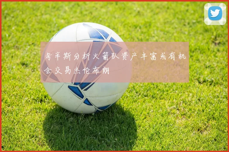 考辛斯分析火箭队资产丰富或有机会交易杰伦布朗