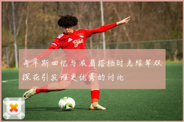 考辛斯回忆与浓眉搭档时光绿军双探花引发谁更优秀的讨论
