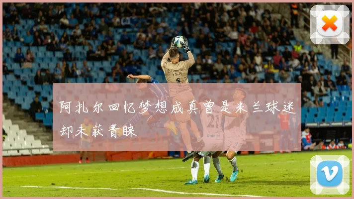 阿扎尔回忆梦想成真曾是米兰球迷却未获青睐