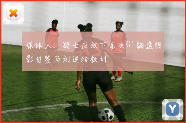 媒体人：骑士应放下东决G1翻盘阴影借鉴马刺逆转教训