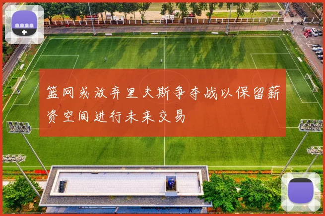 篮网或放弃里夫斯争夺战以保留薪资空间进行未来交易