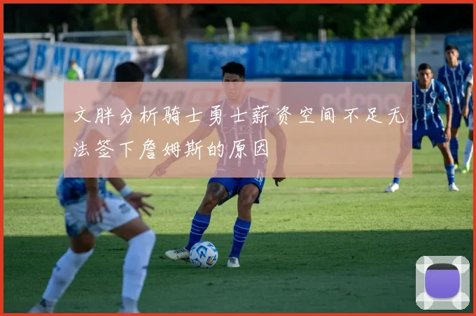 文胖分析骑士勇士薪资空间不足无法签下詹姆斯的原因