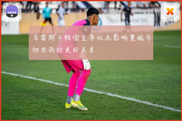 马雷斯卡赔偿金争议未影响曼城与切尔西的良好关系