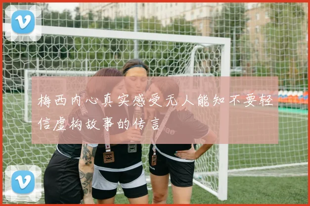 梅西内心真实感受无人能知不要轻信虚构故事的传言