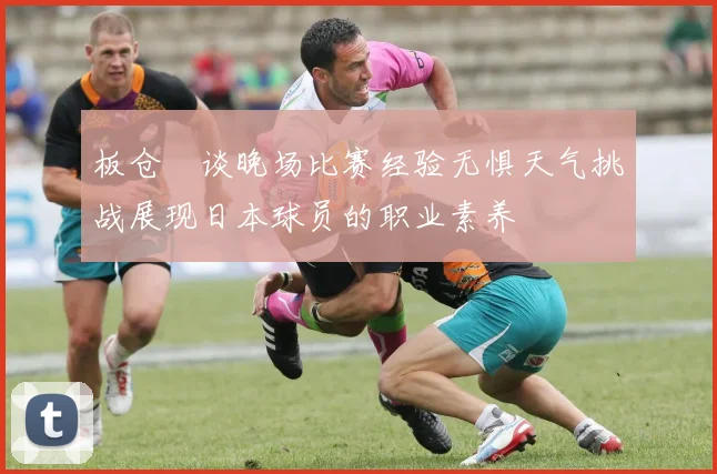板仓滉谈晚场比赛经验无惧天气挑战展现日本球员的职业素养